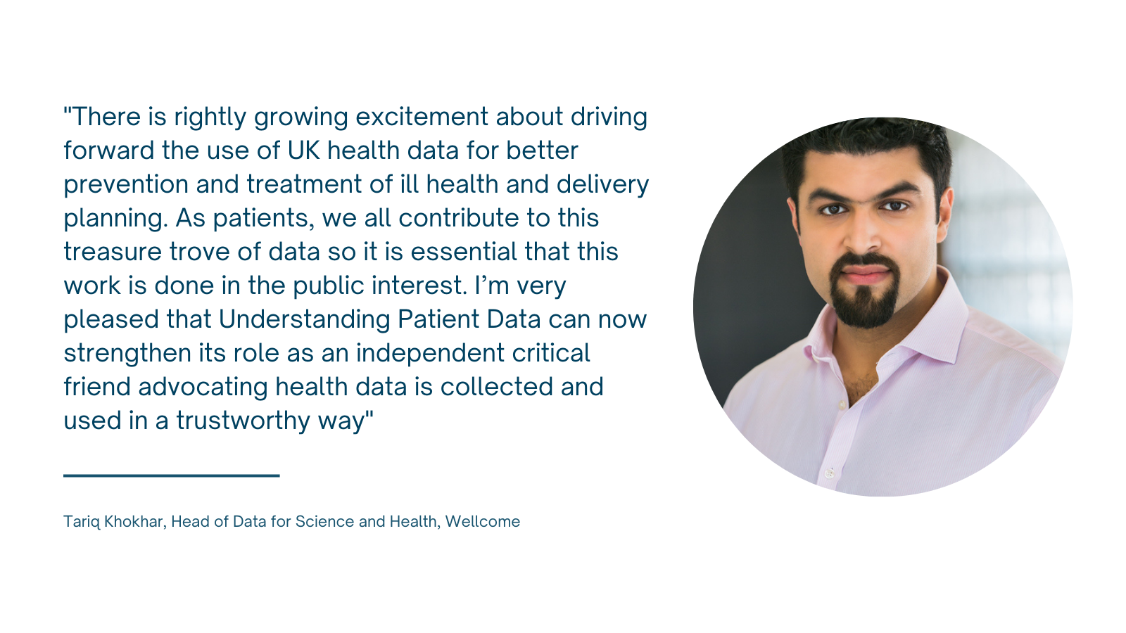 Photo of Tariq Khokar with quote: "There is rightly growing excitement about driving forward the use of UK health data for better prevention and treatment of ill health and delivery planning. As patients, we all contribute to this treasure trove of data so it is essential that this work is done in the public interest. I’m very pleased that Understanding Patient Data can now strengthen its role as an independent critical friend advocating health data is collected and used in a trustworthy way"